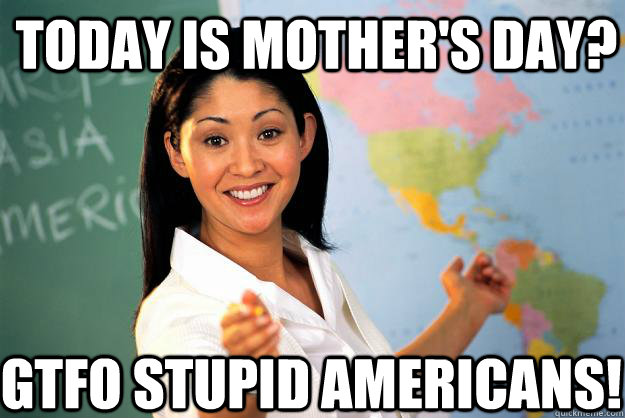 Today is mother's day? GTFO stupid americans! - Today is mother's day? GTFO stupid americans!  Unhelpful High School Teacher