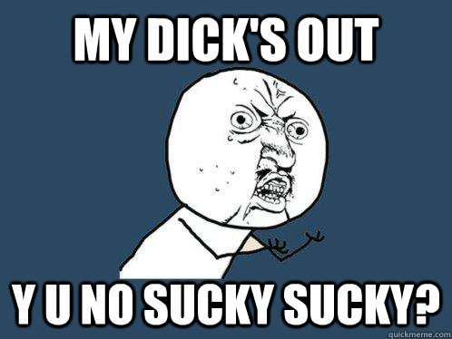 My Dick's out Y U NO Sucky Sucky? - My Dick's out Y U NO Sucky Sucky?  Y U No