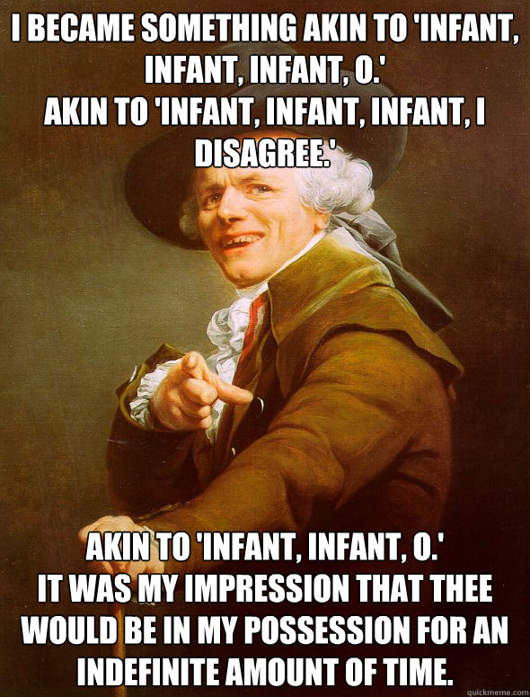 I became something akin to 'infant, infant, infant, o.'
Akin to 'infant, infant, infant, i disagree.' Akin to 'Infant, infant, o.'
It was my impression that thee would be in my possession for an indefinite amount of time.  Joseph Ducreux