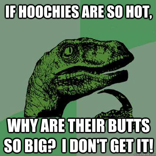 If hoochies are so hot, Why are their butts so big?  i don't get it!  Philosoraptor