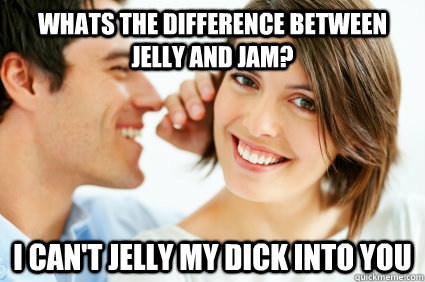 whats the difference between jelly and jam? i can't jelly my dick into you  Bad Pick-up line Paul