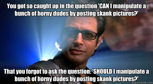 You got so caught up in the question 'CAN I manipulate a bunch of horny dudes by posting skank pictures?' That you forgot to ask the question: 'SHOULD I manipulate a bunch of horny dudes by posting skank pictures?'  chaos ian malcolm