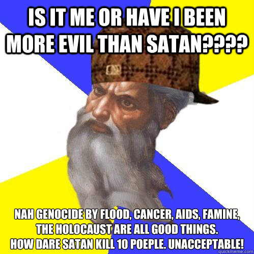 Is it me or have i been more evil than satan???? nah genocide by flood, cancer, aids, famine, the holocaust are all good things.
How dare satan kill 10 poeple. UNACCEPTABLE! - Is it me or have i been more evil than satan???? nah genocide by flood, cancer, aids, famine, the holocaust are all good things.
How dare satan kill 10 poeple. UNACCEPTABLE!  Scumbag Advice God