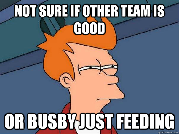 Not sure if other team is good Or busby just feeding  Futurama Fry