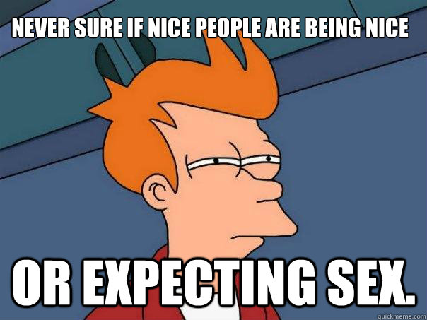 Never sure if nice people are being nice  or expecting sex.  Futurama Fry