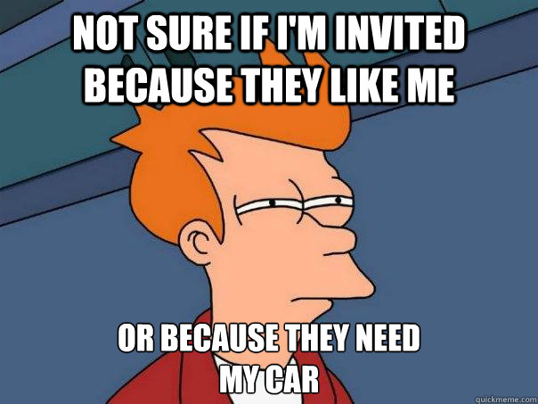 Not sure if I'm invited because they like me Or because they need
my car - Not sure if I'm invited because they like me Or because they need
my car  Futurama Fry