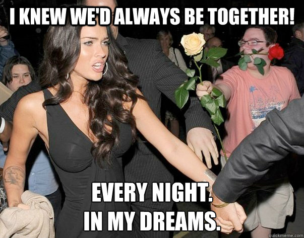 I knew we'd always be together! Every night.
In my dreams.  Out of his legue guy