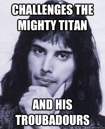 Challenges the mighty titan AND his troubadours  Good Guy Freddie Mercury