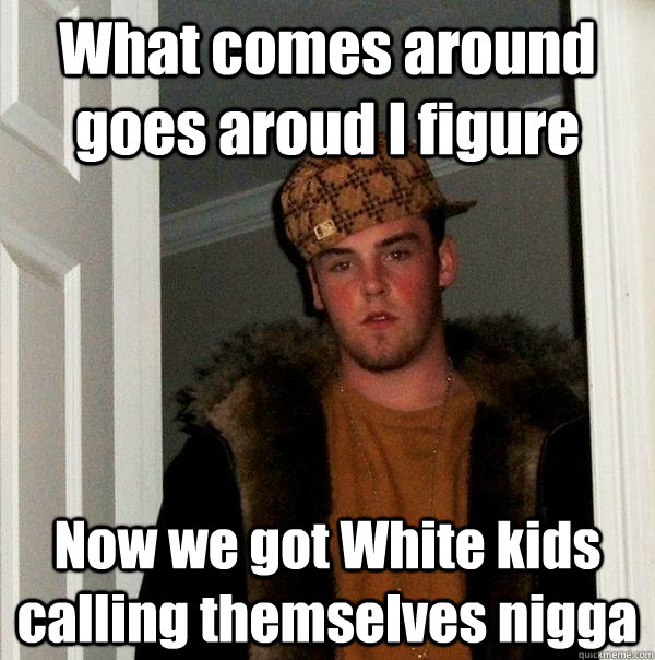 What comes around goes aroud I figure Now we got White kids calling themselves nigga  Scumbag Steve