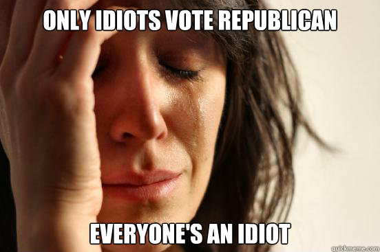 Only idiots vote republican Everyone's an idiot  First World Problems