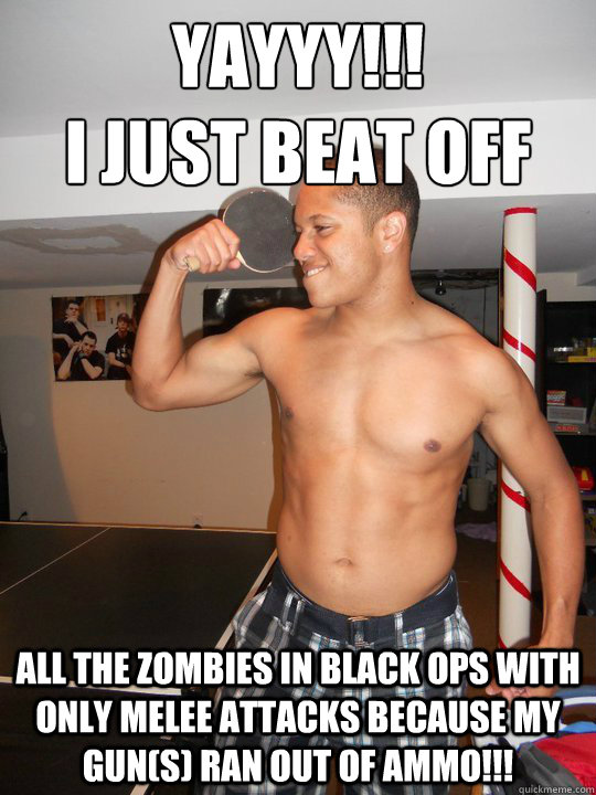 YAYYY!!! 
I JUST BEAT OFF All the zombies in Black Ops with only melee attacks because my gun(s) ran out of ammo!!! - YAYYY!!! 
I JUST BEAT OFF All the zombies in Black Ops with only melee attacks because my gun(s) ran out of ammo!!!  Vince Eastwood