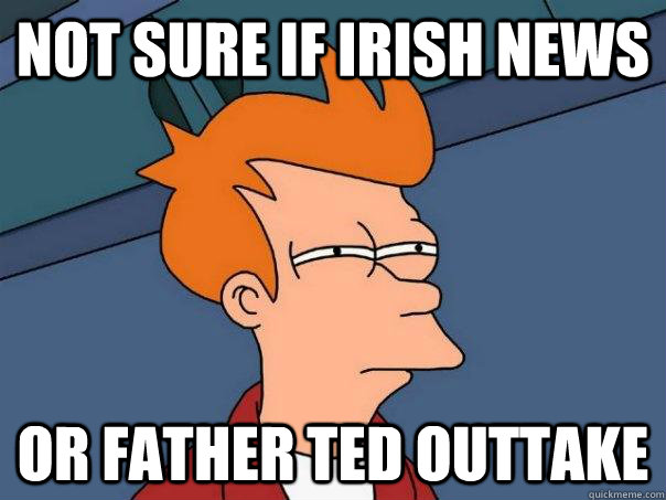 Not sure if Irish news Or father ted outtake  Futurama Fry