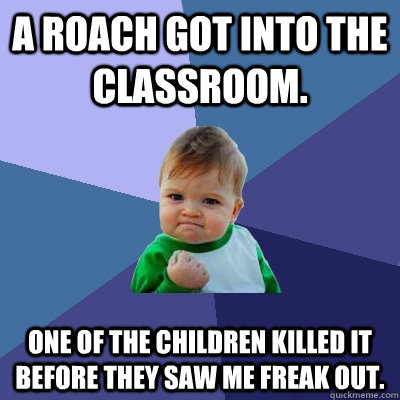 A roach got into the classroom. One of the children killed it before they saw me freak out. - A roach got into the classroom. One of the children killed it before they saw me freak out.  Success Kid