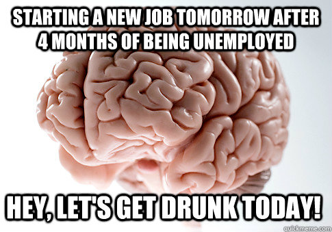 Starting a new job tomorrow after 4 months of being unemployed  Hey, let's get drunk today!  Scumbag Brain