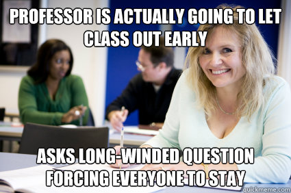 Professor is actually going to let class out early Asks long-winded question forcing everyone to stay   
