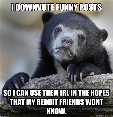 I downvote funny posts So I can use them irl in the hopes that my reddit friends wont know. - I downvote funny posts So I can use them irl in the hopes that my reddit friends wont know.  Confession Bear