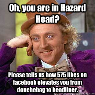 Oh, you are in Hazard Head? Please tells us how 575 likes on facebook elevates you from douchebag to headliner.  Condescending Wonka