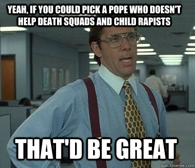 Yeah, if you could pick a pope who doesn't help death squads and child rapists that'd be great - Yeah, if you could pick a pope who doesn't help death squads and child rapists that'd be great  Bill Lumbergh