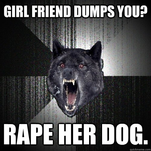 Girl Friend Dumps You? Rape Her Dog. - Girl Friend Dumps You? Rape Her Dog.  Insanity Wolf