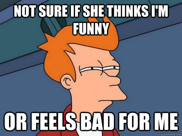 Not sure if she thinks I'm funny  or feels bad for me - Not sure if she thinks I'm funny  or feels bad for me  Futurama Fry