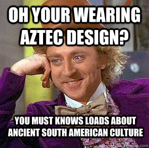 Oh your wearing aztec design? you must knows loads about ancient south american culture  Condescending Wonka