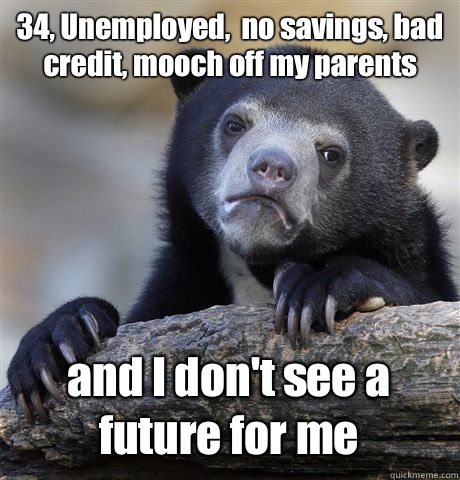 34, Unemployed,  no savings, bad credit, mooch off my parents and I don't see a future for me - 34, Unemployed,  no savings, bad credit, mooch off my parents and I don't see a future for me  Confession Bear