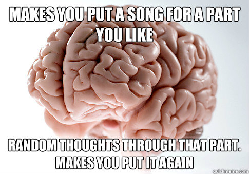 Makes you put a song for a part you like Random thoughts through that part.
Makes you put it again  Scumbag Brain