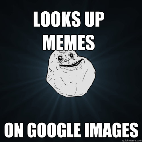 Looks up 
memes On google images - Looks up 
memes On google images  Forever Alone