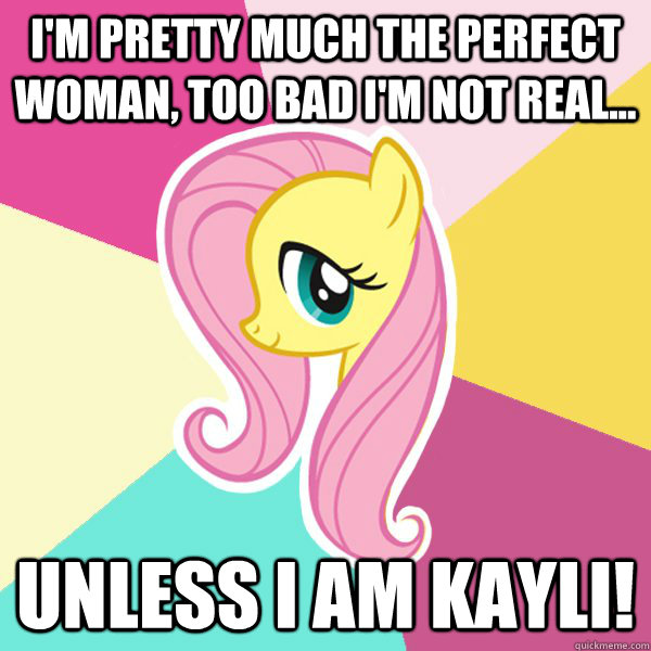 I'm pretty much the perfect Woman, too bad I'm not real... Unless I am Kayli!  Fluttershy