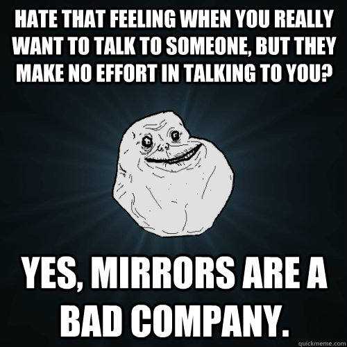 Hate that feeling when you really want to talk to someone, but they make no effort in talking to you? Yes, Mirrors are a bad company. - Hate that feeling when you really want to talk to someone, but they make no effort in talking to you? Yes, Mirrors are a bad company.  Forever Alone