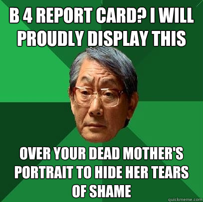 B 4 report card? I will proudly display this over your dead mother's portrait to hide her tears of shame   High Expectations Asian Father