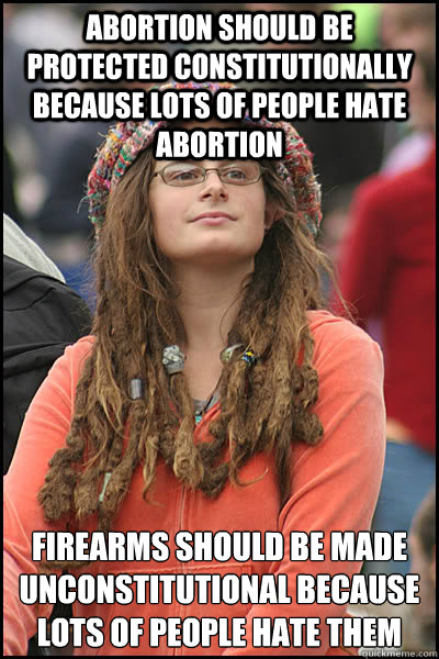 Abortion should be protected constitutionally because lots of people hate abortion Firearms should be made unconstitutional because lots of people hate them  College Liberal