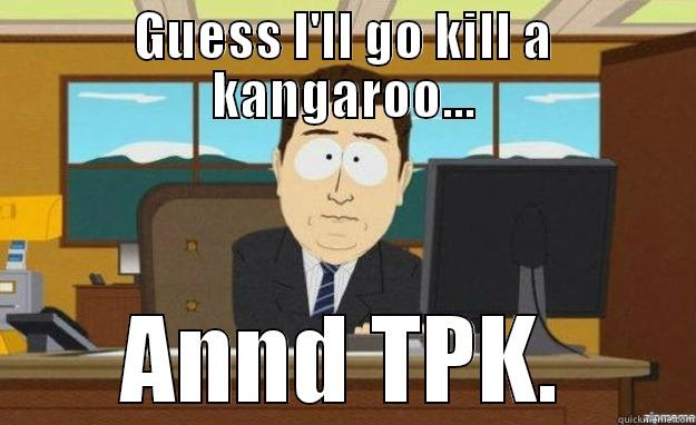 GUESS I'LL GO KILL A KANGAROO... ANND TPK. aaaand its gone