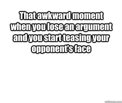 That awkward moment when you lose an argument and you start teasing your opponent's face   