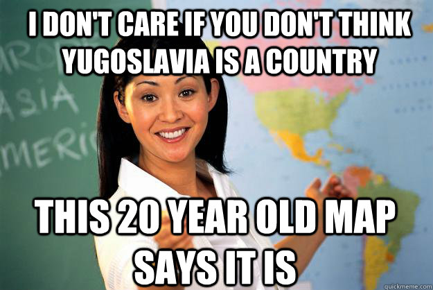 I don't care if you don't think Yugoslavia is a country This 20 year old map says it is  Unhelpful High School Teacher