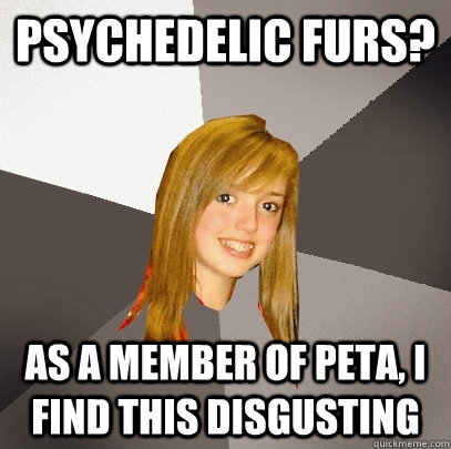 Psychedelic furs? As a member of peta, i find this disgusting  Musically Oblivious 8th Grader