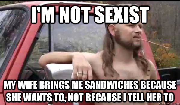 I'm not sexist my wife brings me sandwiches because she wants to, not because i tell her to  Almost Politically Correct Redneck