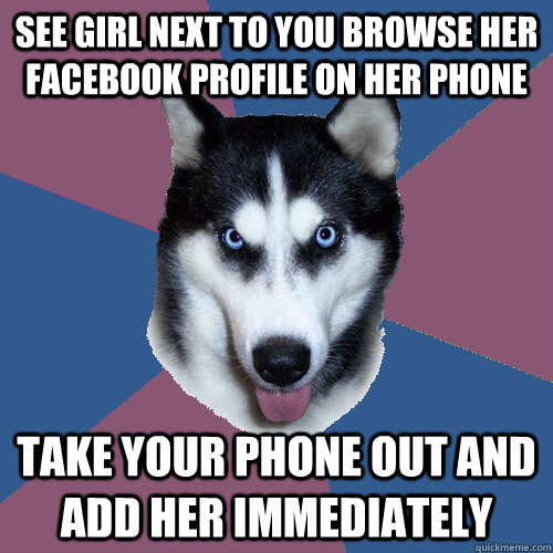 See girl next to you browse her Facebook profile on her phone Take your phone out and add her immediately  Creeper Canine