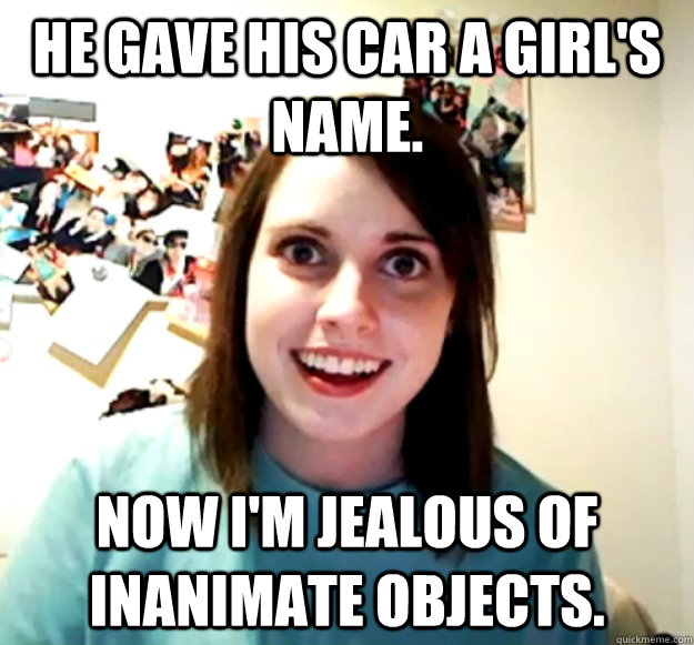 He gave his car a girl's name. Now I'm jealous of inanimate objects. - He gave his car a girl's name. Now I'm jealous of inanimate objects.  Overly Attached Girlfriend