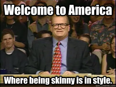 Welcome to America Where being skinny is in style. - Welcome to America Where being skinny is in style.  Its time to play drew carey