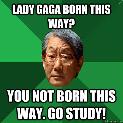 lady gaga born this way? You not born this way. Go STUDY!  High Expectations Asian Father