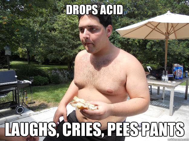 Drops acid Laughs, Cries, Pees pants  