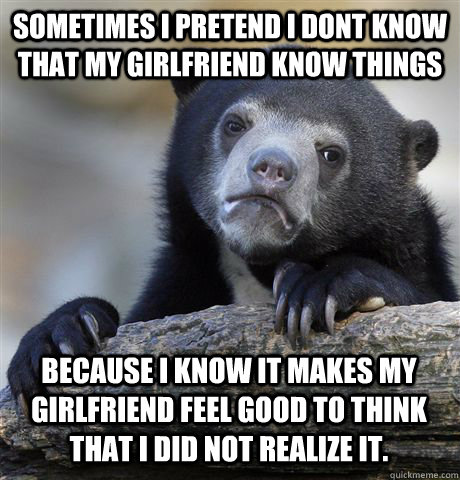 SOMETIMES I PRETEND I DONT KNOW THAT MY GIRLFRIEND KNOW THINGS BECAUSE I KNOW IT MAKES MY GIRLFRIEND FEEL GOOD TO THINK THAT I DID NOT REALIZE IT.  Confession Bear