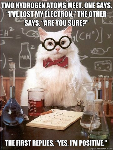 Two hydrogen atoms meet. One says, “I’ve lost my electron.” The other says, “Are you sure?” The first replies, “Yes, I’m positive.