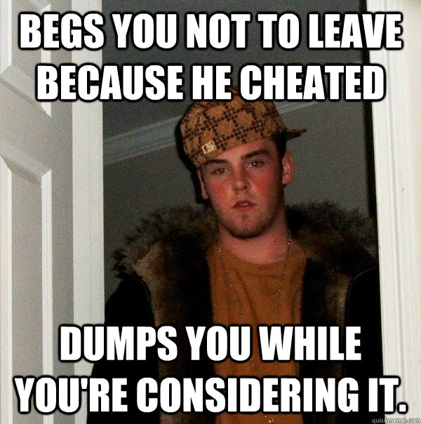 Begs you not to leave because he cheated dumps you while you're considering it.  Scumbag Steve