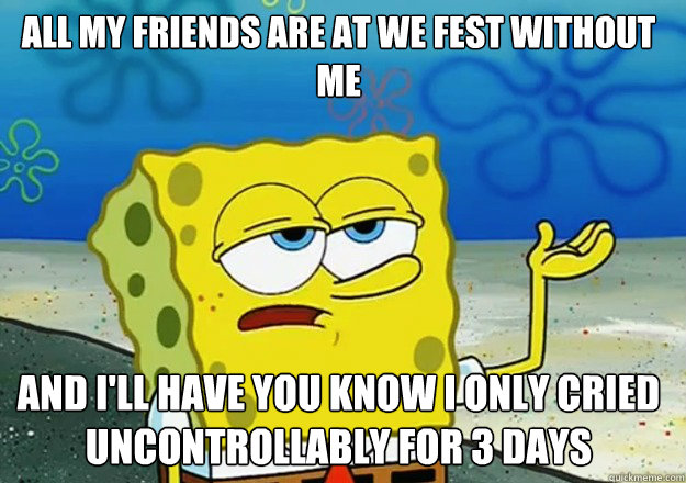 All My Friends are at we fest without me And I'll have you know I only cried uncontrollably for 3 days  Spongebob