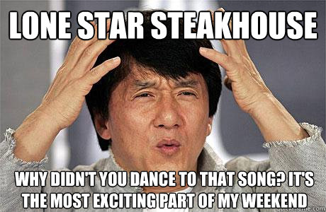 Lone Star steakhouse why didn't you dance to that song? it's the most exciting part of my weekend  EPIC JACKIE CHAN