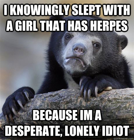 I knowingly slept with a girl that has herpes Because im a desperate, lonely idiot  Confession Bear