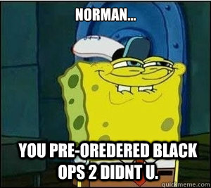 Norman... You pre-oredered black ops 2 didnt u.  Baseball Spongebob