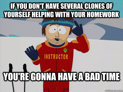 if you don't have several clones of yourself helping with your homework You're gonna have a bad time  Bad Time